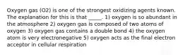 Oxygen gas (O2) is one of the strongest oxidizing agents known. The explanation for this is that _____. 1) oxygen is so abundant in the atmosphere 2) oxygen gas is composed of two atoms of oxygen 3) oxygen gas contains a double bond 4) the oxygen atom is very electronegative 5) oxygen acts as the final electron acceptor in cellular respiration