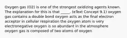 Oxygen gas (O2) is one of the strongest oxidizing agents known. The explanation for this is that _____. (eText Concept 9.1) oxygen gas contains a double bond oxygen acts as the final electron acceptor in cellular respiration the oxygen atom is very electronegative oxygen is so abundant in the atmosphere oxygen gas is composed of two atoms of oxygen