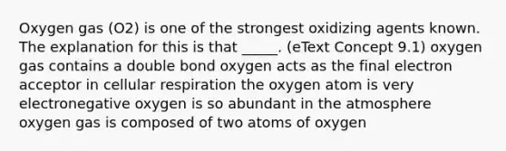 Oxygen gas (O2) is one of the strongest oxidizing agents known. The explanation for this is that _____. (eText Concept 9.1) oxygen gas contains a double bond oxygen acts as the final electron acceptor in <a href='https://www.questionai.com/knowledge/k1IqNYBAJw-cellular-respiration' class='anchor-knowledge'>cellular respiration</a> the oxygen atom is very electronegative oxygen is so abundant in the atmosphere oxygen gas is composed of two atoms of oxygen