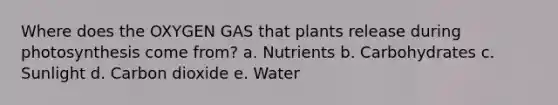 Where does the OXYGEN GAS that plants release during photosynthesis come from? a. Nutrients b. Carbohydrates c. Sunlight d. Carbon dioxide e. Water