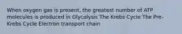 When oxygen gas is present, the greatest number of ATP molecules is produced in Glycolysis The Krebs Cycle The Pre-Krebs Cycle Electron transport chain