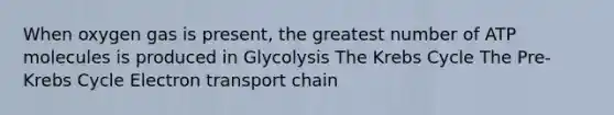 When oxygen gas is present, the greatest number of ATP molecules is produced in Glycolysis The Krebs Cycle The Pre-Krebs Cycle Electron transport chain