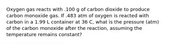 Oxygen gas reacts with .100 g of carbon dioxide to produce carbon monoxide gas. If .483 atm of oxygen is reacted with carbon in a 1.99 L container at 36 C, what is the pressure (atm) of the carbon monoxide after the reaction, assuming the temperature remains constant?