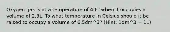 Oxygen gas is at a temperature of 40C when it occupies a volume of 2.3L. To what temperature in Celsius should it be raised to occupy a volume of 6.5dm^3? (Hint: 1dm^3 = 1L)