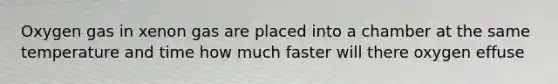 Oxygen gas in xenon gas are placed into a chamber at the same temperature and time how much faster will there oxygen effuse