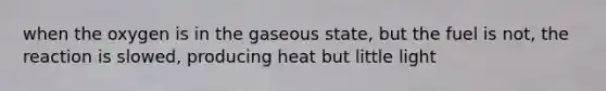 when the oxygen is in the gaseous state, but the fuel is not, the reaction is slowed, producing heat but little light