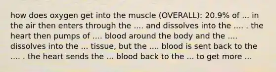 how does oxygen get into the muscle (OVERALL): 20.9% of ... in the air then enters through the .... and dissolves into the .... . the heart then pumps of .... blood around the body and the .... dissolves into the ... tissue, but the .... blood is sent back to the .... . the heart sends the ... blood back to the ... to get more ...