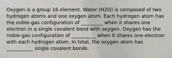 Oxygen is a group 16 element. Water (H2O) is composed of two hydrogen atoms and one oxygen atom. Each hydrogen atom has the noble-gas configuration of _________ when it shares one electron in a single covalent bond with oxygen. Oxygen has the noble-gas configuration of __________ when it shares one electron with each hydrogen atom. In total, the oxygen atom has ___________ single covalent bonds.