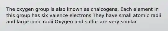 The oxygen group is also known as chalcogens. Each element in this group has six valence electrons They have small atomic radii and large ionic radii Oxygen and sulfur are very similar