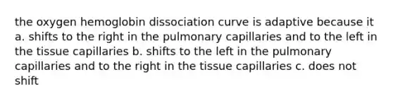 the oxygen hemoglobin dissociation curve is adaptive because it a. shifts to the right in the pulmonary capillaries and to the left in the tissue capillaries b. shifts to the left in the pulmonary capillaries and to the right in the tissue capillaries c. does not shift