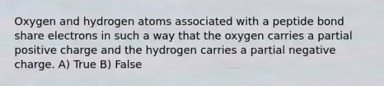 Oxygen and hydrogen atoms associated with a peptide bond share electrons in such a way that the oxygen carries a partial positive charge and the hydrogen carries a partial negative charge. A) True B) False