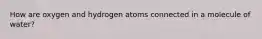 How are oxygen and hydrogen atoms connected in a molecule of water?