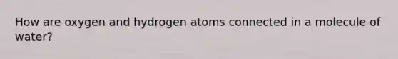 How are oxygen and hydrogen atoms connected in a molecule of water?