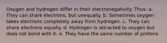 Oxygen and hydrogen differ in their electronegativity. Thus: a. They can share electrons, but unequally. b. Sometimes oxygen takes electrons completely away from hydrogen. c. They can share electrons equally. d. Hydrogen is attracted to oxygen but does not bond with it. e. They have the same number of protons.