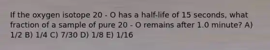 If the oxygen isotope 20 - O has a half-life of 15 seconds, what fraction of a sample of pure 20 - O remains after 1.0 minute? A) 1/2 B) 1/4 C) 7/30 D) 1/8 E) 1/16