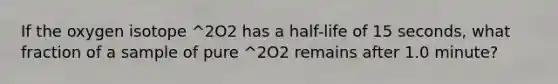 If the oxygen isotope ^2O2 has a half-life of 15 seconds, what fraction of a sample of pure ^2O2 remains after 1.0 minute?