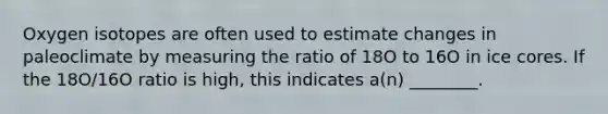 Oxygen isotopes are often used to estimate changes in paleoclimate by measuring the ratio of 18O to 16O in ice cores. If the 18O/16O ratio is high, this indicates a(n) ________.