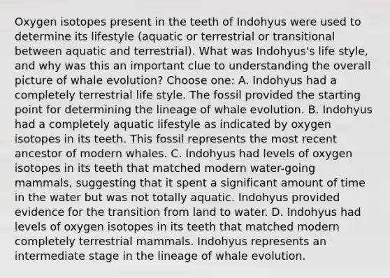 Oxygen isotopes present in the teeth of Indohyus were used to determine its lifestyle (aquatic or terrestrial or transitional between aquatic and terrestrial). What was Indohyus's life style, and why was this an important clue to understanding the overall picture of whale evolution? Choose one: A. Indohyus had a completely terrestrial life style. The fossil provided the starting point for determining the lineage of whale evolution. B. Indohyus had a completely aquatic lifestyle as indicated by oxygen isotopes in its teeth. This fossil represents the most recent ancestor of modern whales. C. Indohyus had levels of oxygen isotopes in its teeth that matched modern water-going mammals, suggesting that it spent a significant amount of time in the water but was not totally aquatic. Indohyus provided evidence for the transition from land to water. D. Indohyus had levels of oxygen isotopes in its teeth that matched modern completely terrestrial mammals. Indohyus represents an intermediate stage in the lineage of whale evolution.