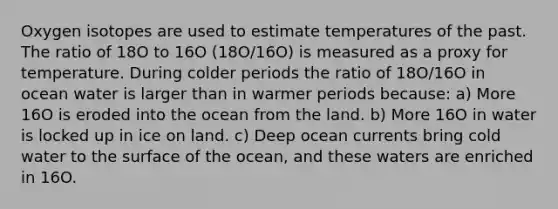 Oxygen isotopes are used to estimate temperatures of the past. The ratio of 18O to 16O (18O/16O) is measured as a proxy for temperature. During colder periods the ratio of 18O/16O in ocean water is larger than in warmer periods because: a) More 16O is eroded into the ocean from the land. b) More 16O in water is locked up in ice on land. c) Deep ocean currents bring cold water to the surface of the ocean, and these waters are enriched in 16O.