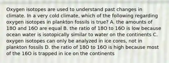 Oxygen isotopes are used to understand past changes in climate. In a very cold climate, which of the following regarding oxygen isotopes in plankton fossils is true? A. the amounts of 18O and 16O are equal B. the ratio of 18O to 16O is low because ocean water is isotopically similar to water on the continents C. oxygen isotopes can only be analyzed in ice cores, not in plankton fossils D. the ratio of 18O to 16O is high because most of the 16O is trapped in ice on the continents