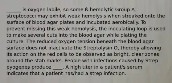 ______ is oxygen labile, so some ß-hemolytic Group A streptococci may exhibit weak hemolysis when streaked onto the surface of blood agar plates and incubated aerobically. To prevent missing this weak hemolysis, the inoculating loop is used to make several cuts into the blood agar while plating the culture. The reduced oxygen tension beneath the blood agar surface does not inactivate the Streptolysin O, thereby allowing its action on the red cells to be observed as bright, clear zones around the stab marks. People with infections caused by Strep pyogenes produce ____. A high titer in a patient's serum indicates that a patient has/had a strep infection.