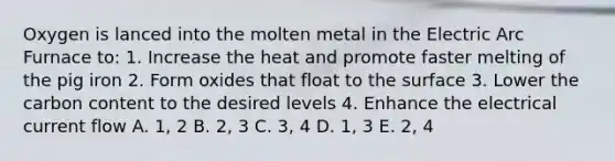 Oxygen is lanced into the molten metal in the Electric Arc Furnace to: 1. Increase the heat and promote faster melting of the pig iron 2. Form oxides that float to the surface 3. Lower the carbon content to the desired levels 4. Enhance the electrical current flow A. 1, 2 B. 2, 3 C. 3, 4 D. 1, 3 E. 2, 4