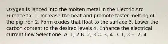 Oxygen is lanced into the molten metal in the Electric Arc Furnace to: 1. Increase the heat and promote faster melting of the pig iron 2. Form oxides that float to the surface 3. Lower the carbon content to the desired levels 4. Enhance the electrical current flow Select one: A. 1, 2 B. 2, 3 C. 3, 4 D. 1, 3 E. 2, 4