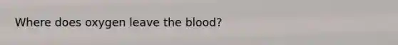 Where does oxygen leave the blood?