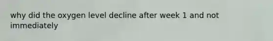 why did the oxygen level decline after week 1 and not immediately