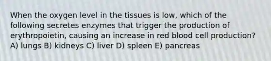 When the oxygen level in the tissues is low, which of the following secretes enzymes that trigger the production of erythropoietin, causing an increase in red blood cell production? A) lungs B) kidneys C) liver D) spleen E) pancreas