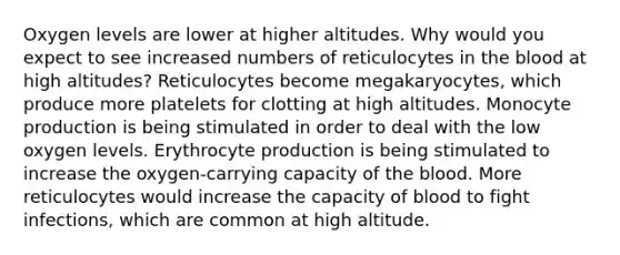 Oxygen levels are lower at higher altitudes. Why would you expect to see increased numbers of reticulocytes in the blood at high altitudes? Reticulocytes become megakaryocytes, which produce more platelets for clotting at high altitudes. Monocyte production is being stimulated in order to deal with the low oxygen levels. Erythrocyte production is being stimulated to increase the oxygen-carrying capacity of the blood. More reticulocytes would increase the capacity of blood to fight infections, which are common at high altitude.