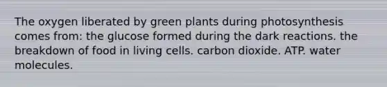 The oxygen liberated by green plants during photosynthesis comes from: the glucose formed during the dark reactions. the breakdown of food in living cells. carbon dioxide. ATP. water molecules.