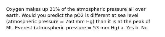 Oxygen makes up 21% of the atmospheric pressure all over earth. Would you predict the pO2 is different at sea level (atmospheric pressure = 760 mm Hg) than it is at the peak of Mt. Everest (atmospheric pressure = 53 mm Hg) a. Yes b. No