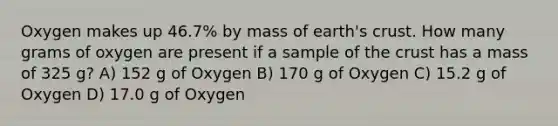 Oxygen makes up 46.7% by mass of earth's crust. How many grams of oxygen are present if a sample of the crust has a mass of 325 g? A) 152 g of Oxygen B) 170 g of Oxygen C) 15.2 g of Oxygen D) 17.0 g of Oxygen