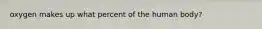 oxygen makes up what percent of the human body?