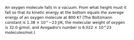 An oxygen molecule falls in a vacuum. From what height must it fall so that its kinetic energy at the bottom equals the average energy of an oxygen molecule at 800 K? (The Boltzmann constant is 1.38 × 10^−23 J/K, the molecular weight of oxygen is 32.0 g/mol, and Avogadro's number is 6.022 × 10^23 molecules/mol.)