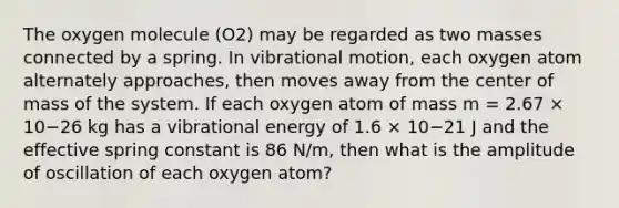 The oxygen molecule (O2) may be regarded as two masses connected by a spring. In vibrational motion, each oxygen atom alternately approaches, then moves away from the center of mass of the system. If each oxygen atom of mass m = 2.67 × 10−26 kg has a vibrational energy of 1.6 × 10−21 J and the effective spring constant is 86 N/m, then what is the amplitude of oscillation of each oxygen atom?