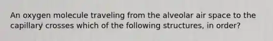 An oxygen molecule traveling from the alveolar air space to the capillary crosses which of the following structures, in order?
