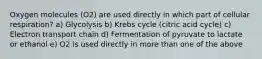 Oxygen molecules (O2) are used directly in which part of cellular respiration? a) Glycolysis b) Krebs cycle (citric acid cycle) c) Electron transport chain d) Fermentation of pyruvate to lactate or ethanol e) O2 is used directly in more than one of the above