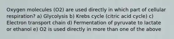 Oxygen molecules (O2) are used directly in which part of cellular respiration? a) Glycolysis b) Krebs cycle (citric acid cycle) c) Electron transport chain d) Fermentation of pyruvate to lactate or ethanol e) O2 is used directly in more than one of the above