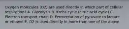 Oxygen molecules (O2) are used directly in which part of cellular respiration? A. Glycolysis B. Krebs cycle (citric acid cycle) C. Electron transport chain D. Fermentation of pyruvate to lactate or ethanol E. O2 is used directly in more than one of the above