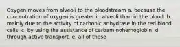 Oxygen moves from alveoli to the bloodstream a. because the concentration of oxygen is greater in alveoli than in the blood. b. mainly due to the activity of carbonic anhydrase in the red blood cells. c. by using the assistance of carbaminohemoglobin. d. through active transport. e. all of these