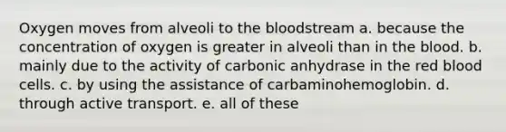 Oxygen moves from alveoli to the bloodstream a. because the concentration of oxygen is greater in alveoli than in the blood. b. mainly due to the activity of carbonic anhydrase in the red blood cells. c. by using the assistance of carbaminohemoglobin. d. through active transport. e. all of these