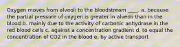 Oxygen moves from alveoli to the bloodstream ____. a. because the partial pressure of oxygen is greater in alveoli than in the blood b. mainly due to the activity of carbonic anhydrase in the red blood cells c. against a concentration gradient d. to equal the concentration of CO2 in the blood e. by active transport