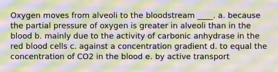 Oxygen moves from alveoli to the bloodstream ____. a. because the partial pressure of oxygen is greater in alveoli than in the blood b. mainly due to the activity of carbonic anhydrase in the red blood cells c. against a concentration gradient d. to equal the concentration of CO2 in the blood e. by active transport