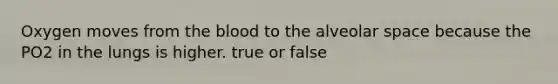 Oxygen moves from the blood to the alveolar space because the PO2 in the lungs is higher. true or false