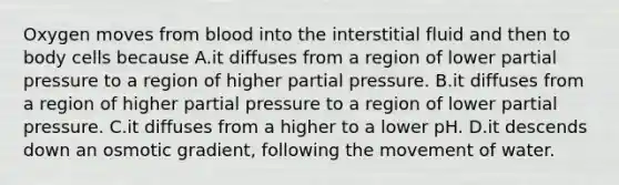 Oxygen moves from blood into the interstitial fluid and then to body cells because A.it diffuses from a region of lower partial pressure to a region of higher partial pressure. B.it diffuses from a region of higher partial pressure to a region of lower partial pressure. C.it diffuses from a higher to a lower pH. D.it descends down an osmotic gradient, following the movement of water.