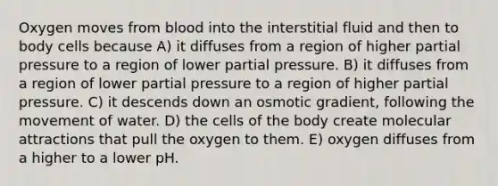 Oxygen moves from blood into the interstitial fluid and then to body cells because A) it diffuses from a region of higher partial pressure to a region of lower partial pressure. B) it diffuses from a region of lower partial pressure to a region of higher partial pressure. C) it descends down an osmotic gradient, following the movement of water. D) the cells of the body create molecular attractions that pull the oxygen to them. E) oxygen diffuses from a higher to a lower pH.