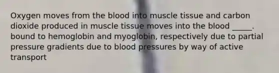 Oxygen moves from the blood into muscle tissue and carbon dioxide produced in muscle tissue moves into the blood _____. bound to hemoglobin and myoglobin, respectively due to partial pressure gradients due to blood pressures by way of active transport