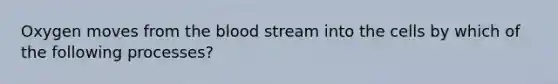 Oxygen moves from the blood stream into the cells by which of the following processes?